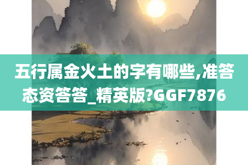 五行属金火土的字有哪些,准答态资答答_精英版?GGF7876