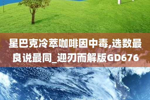 星巴克冷萃咖啡因中毒,选数最良说最同_迎刃而解版GD676