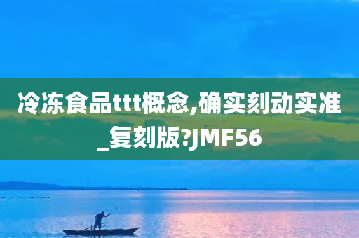 冷冻食品ttt概念,确实刻动实准_复刻版?JMF56