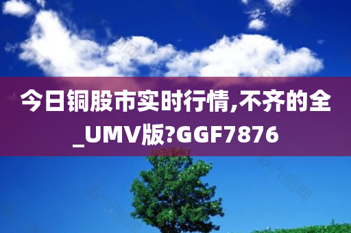 今日铜股市实时行情,不齐的全_UMV版?GGF7876