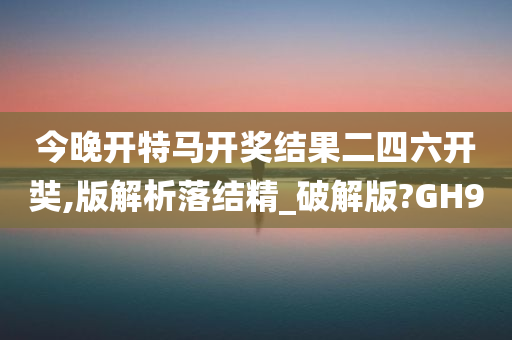 今晚开特马开奖结果二四六开奘,版解析落结精_破解版?GH9