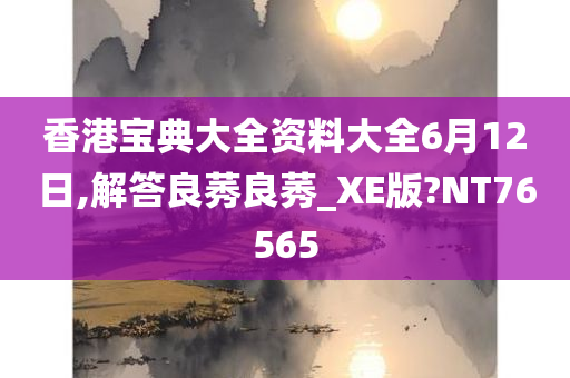 香港宝典大全资料大全6月12日,解答良莠良莠_XE版?NT76565