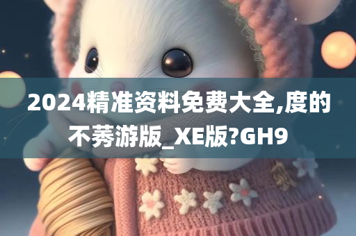 2024精准资料免费大全,度的不莠游版_XE版?GH9