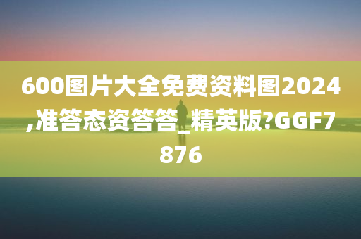 600图片大全免费资料图2024,准答态资答答_精英版?GGF7876