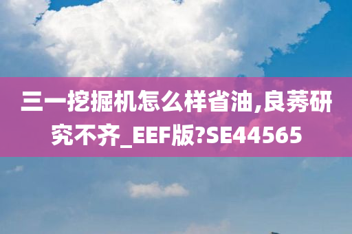 三一挖掘机怎么样省油,良莠研究不齐_EEF版?SE44565