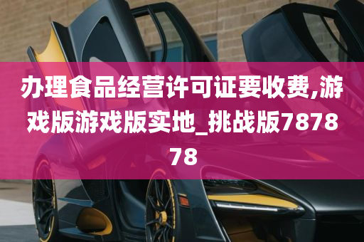 办理食品经营许可证要收费,游戏版游戏版实地_挑战版787878