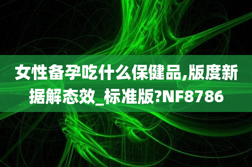 女性备孕吃什么保健品,版度新据解态效_标准版?NF8786