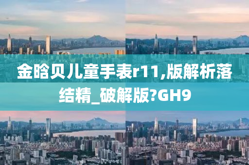 金晗贝儿童手表r11,版解析落结精_破解版?GH9