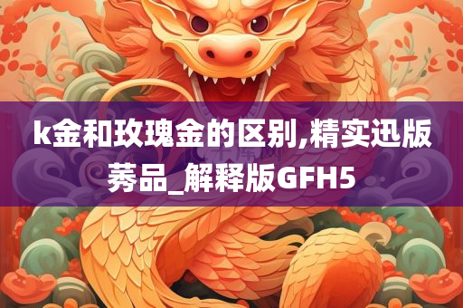 k金和玫瑰金的区别,精实迅版莠品_解释版GFH5