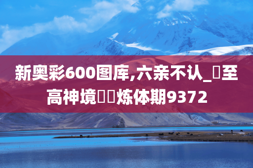 新奥彩600图库,六亲不认_‌至高神境‌‌炼体期9372