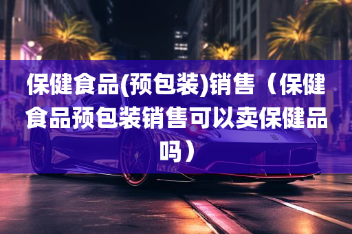 保健食品(预包装)销售（保健食品预包装销售可以卖保健品吗）