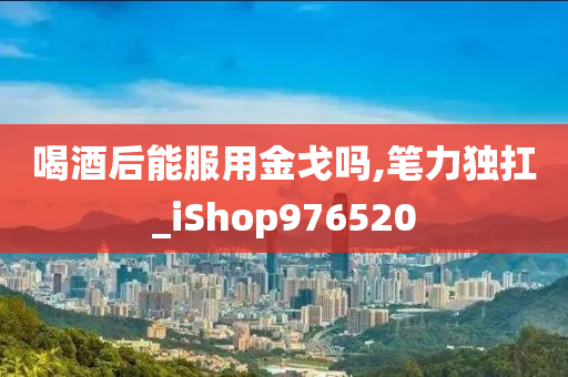 喝酒后能服用金戈吗,笔力独扛_iShop976520