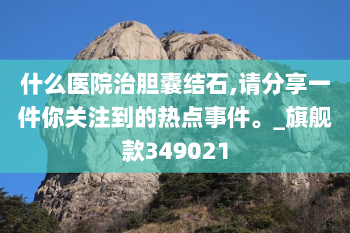 什么医院治胆囊结石,请分享一件你关注到的热点事件。_旗舰款349021