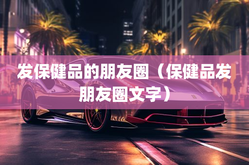 发保健品的朋友圈（保健品发朋友圈文字）