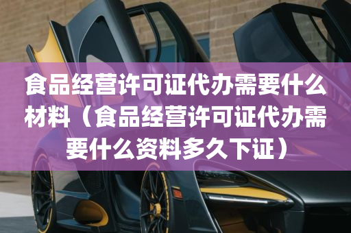 食品经营许可证代办需要什么材料（食品经营许可证代办需要什么资料多久下证）