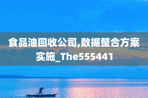 食品油回收公司,数据整合方案实施_The555441