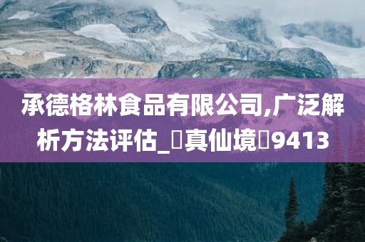 承德格林食品有限公司,广泛解析方法评估_‌真仙境‌9413