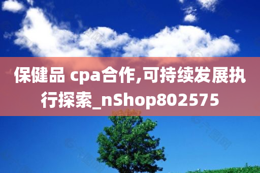 保健品 cpa合作,可持续发展执行探索_nShop802575