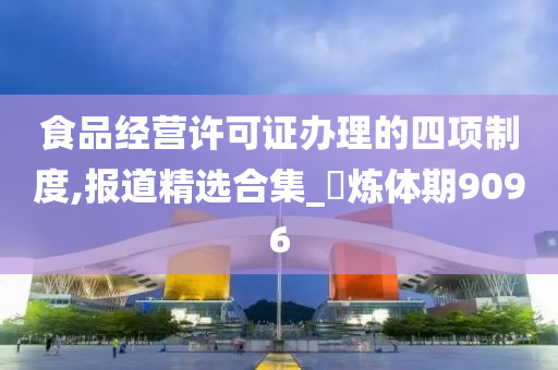 食品经营许可证办理的四项制度,报道精选合集_‌炼体期9096