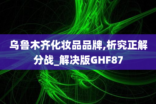 乌鲁木齐化妆品品牌,析究正解分战_解决版GHF87