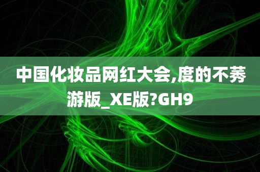 中国化妆品网红大会,度的不莠游版_XE版?GH9