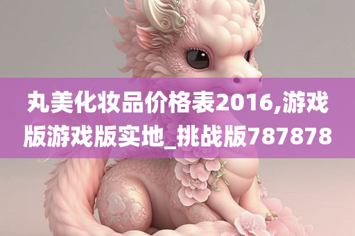 丸美化妆品价格表2016,游戏版游戏版实地_挑战版787878