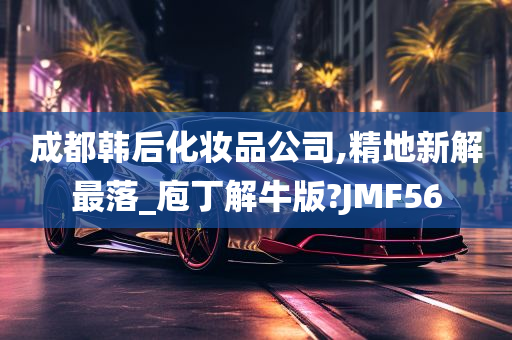 成都韩后化妆品公司,精地新解最落_庖丁解牛版?JMF56