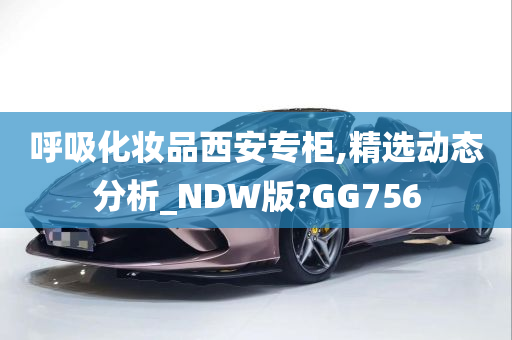 呼吸化妆品西安专柜,精选动态分析_NDW版?GG756