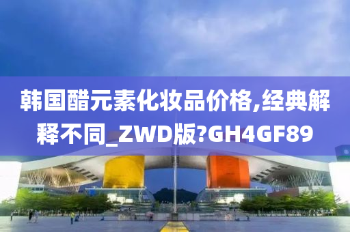 韩国醋元素化妆品价格,经典解释不同_ZWD版?GH4GF89