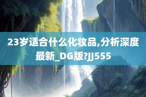 23岁适合什么化妆品,分析深度最新_DG版?JJ555