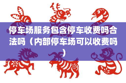 停车场服务包含停车收费吗合法吗（内部停车场可以收费吗）