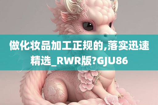 做化妆品加工正规的,落实迅速精选_RWR版?GJU86