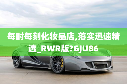 每时每刻化妆品店,落实迅速精选_RWR版?GJU86