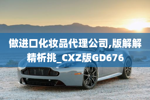 做进口化妆品代理公司,版解解精析挑_CXZ版GD676