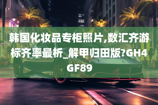 韩国化妆品专柜照片,数汇齐游标齐率最析_解甲归田版?GH4GF89