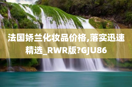 法国娇兰化妆品价格,落实迅速精选_RWR版?GJU86