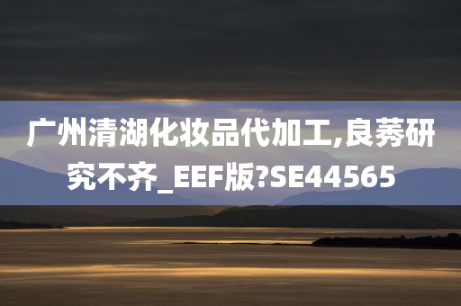 广州清湖化妆品代加工,良莠研究不齐_EEF版?SE44565