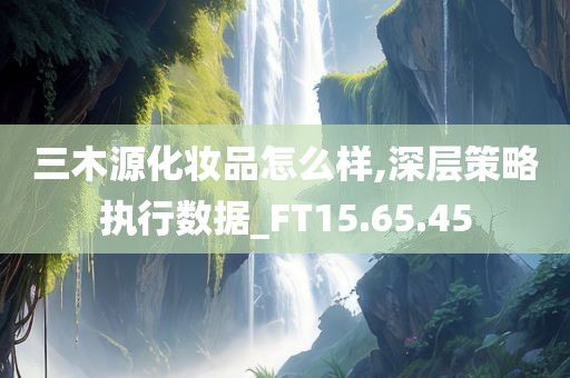 三木源化妆品怎么样,深层策略执行数据_FT15.65.45