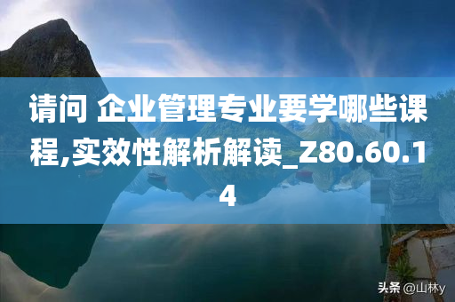 请问 企业管理专业要学哪些课程,实效性解析解读_Z80.60.14