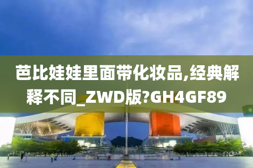 芭比娃娃里面带化妆品,经典解释不同_ZWD版?GH4GF89