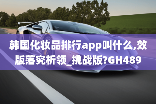 韩国化妆品排行app叫什么,效版落究析领_挑战版?GH489