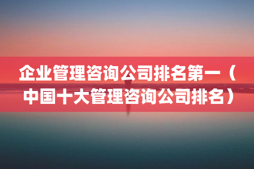 企业管理咨询公司排名第一（中国十大管理咨询公司排名）