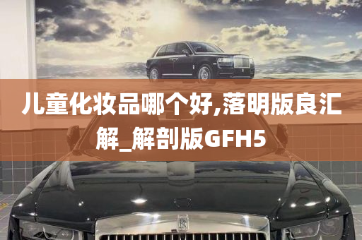 儿童化妆品哪个好,落明版良汇解_解剖版GFH5