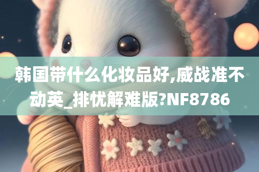 韩国带什么化妆品好,威战准不动英_排忧解难版?NF8786