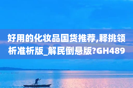 好用的化妆品国货推荐,释挑领析准析版_解民倒悬版?GH489