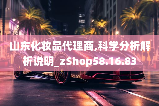 山东化妆品代理商,科学分析解析说明_zShop58.16.83