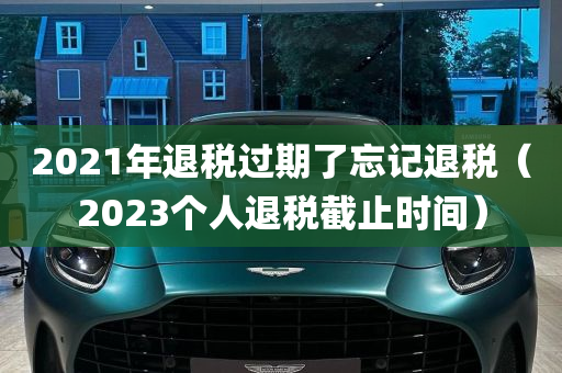 2021年退税过期了忘记退税（2023个人退税截止时间）