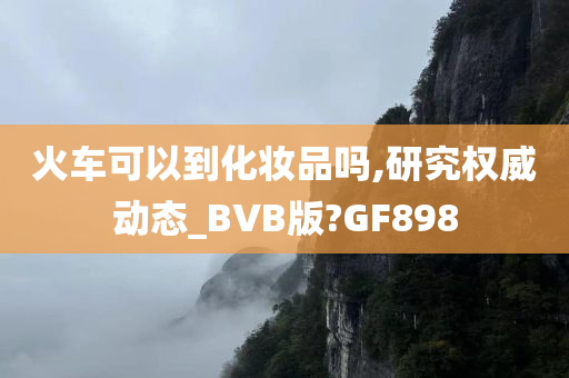 火车可以到化妆品吗,研究权威动态_BVB版?GF898