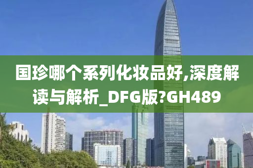 国珍哪个系列化妆品好,深度解读与解析_DFG版?GH489