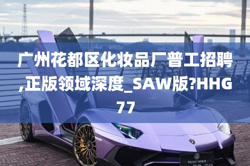 广州花都区化妆品厂普工招聘,正版领域深度_SAW版?HHG77